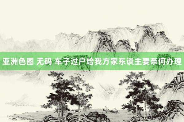 亚洲色图 无码 车子过户给我方家东谈主要奈何办理