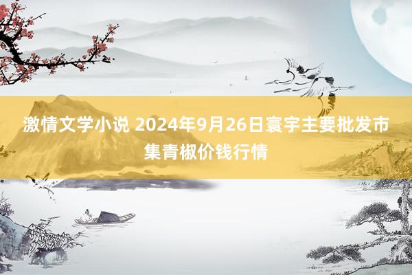 激情文学小说 2024年9月26日寰宇主要批发市集青椒价钱行情