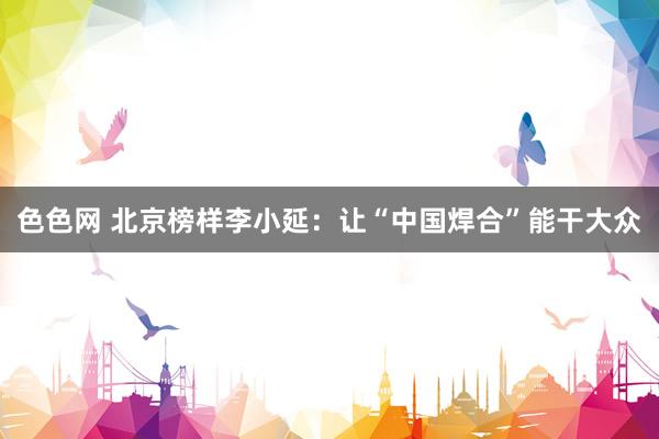色色网 北京榜样李小延：让“中国焊合”能干大众