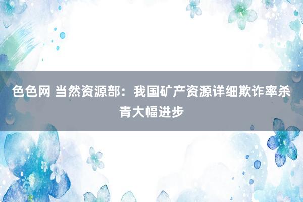 色色网 当然资源部：我国矿产资源详细欺诈率杀青大幅进步