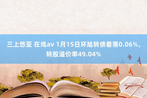 三上悠亚 在线av 1月15日环旭转债着落0.06%，转股溢价率49.04%