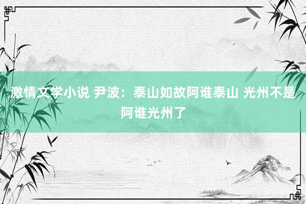 激情文学小说 尹波：泰山如故阿谁泰山 光州不是阿谁光州了