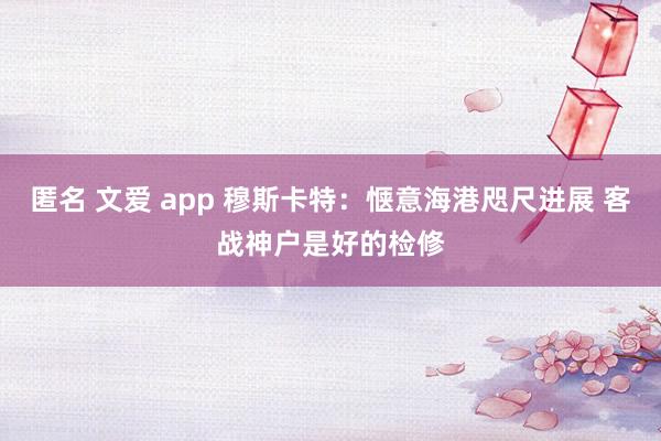 匿名 文爱 app 穆斯卡特：惬意海港咫尺进展 客战神户是好的检修