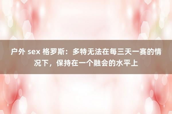 户外 sex 格罗斯：多特无法在每三天一赛的情况下，保持在一个融会的水平上