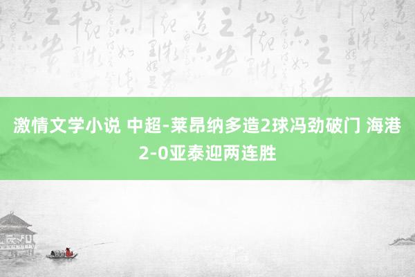 激情文学小说 中超-莱昂纳多造2球冯劲破门 海港2-0亚泰迎两连胜