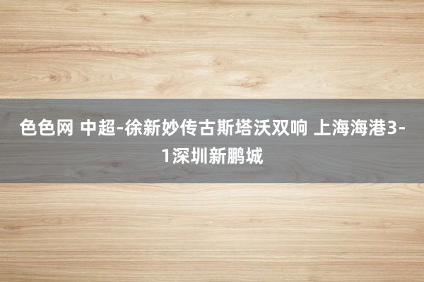 色色网 中超-徐新妙传古斯塔沃双响 上海海港3-1深圳新鹏城