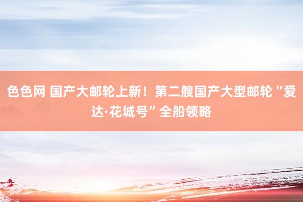 色色网 国产大邮轮上新！第二艘国产大型邮轮“爱达·花城号”全船领略
