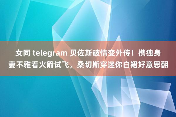 女同 telegram 贝佐斯破情变外传！携独身妻不雅看火箭试飞，桑切斯穿迷你白裙好意思翻