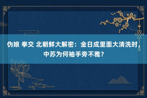 伪娘 拳交 北朝鲜大解密：金日成里面大清洗时，中苏为何袖手旁不雅？