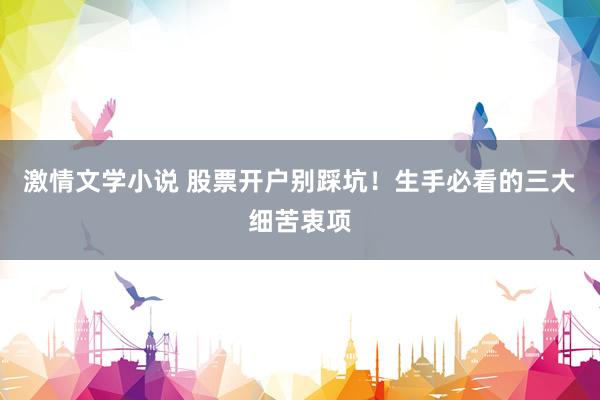 激情文学小说 股票开户别踩坑！生手必看的三大细苦衷项