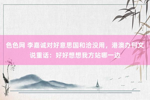 色色网 李嘉诚对好意思国和洽没用，港澳办刊文说重话：好好想想我方站哪一边