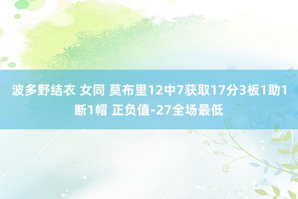 波多野结衣 女同 莫布里12中7获取17分3板1助1断1帽 正负值-27全场最低