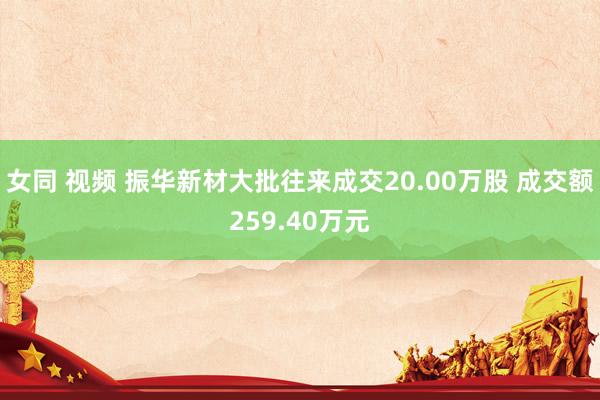 女同 视频 振华新材大批往来成交20.00万股 成交额259.40万元