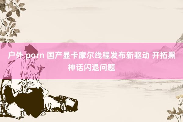 户外 porn 国产显卡摩尔线程发布新驱动 开拓黑神话闪退问题