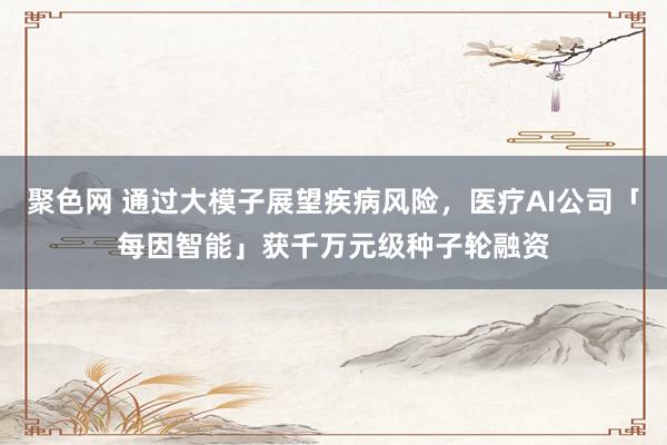 聚色网 通过大模子展望疾病风险，医疗AI公司「每因智能」获千万元级种子轮融资